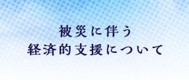 被災に伴う経済的支援について